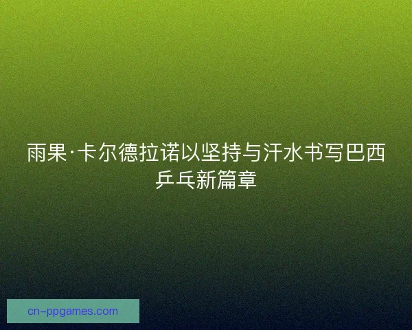 雨果·卡尔德拉诺以坚持与汗水书写巴西乒乓新篇章