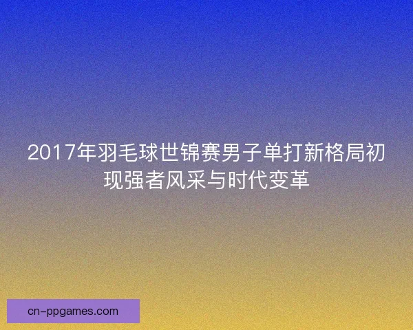 2017年羽毛球世锦赛男子单打新格局初现强者风采与时代变革