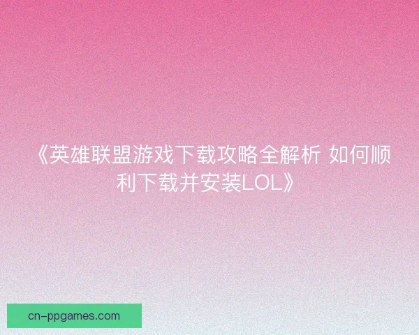《英雄联盟游戏下载攻略全解析 如何顺利下载并安装LOL》