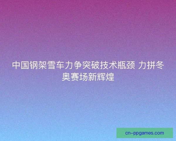 中国钢架雪车力争突破技术瓶颈 力拼冬奥赛场新辉煌