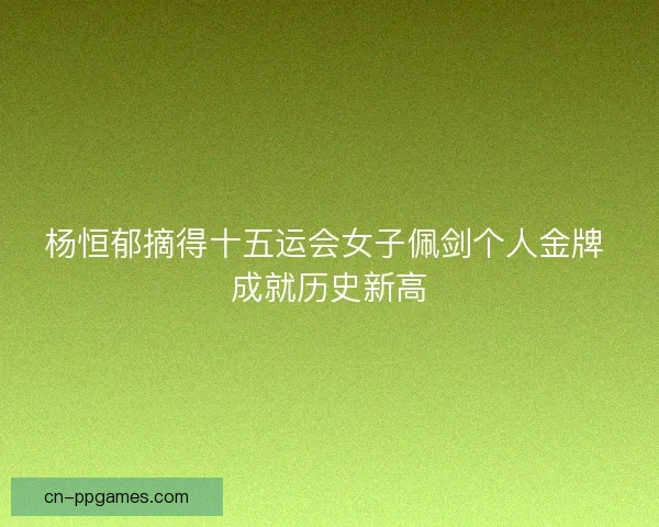 杨恒郁摘得十五运会女子佩剑个人金牌 成就历史新高