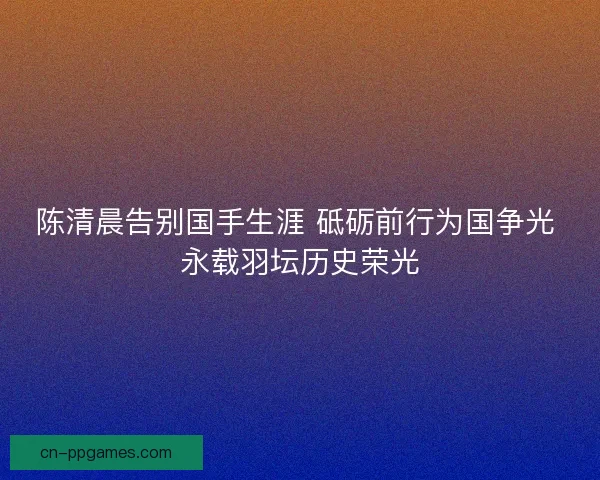 陈清晨告别国手生涯 砥砺前行为国争光 永载羽坛历史荣光