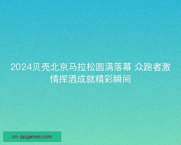 2024贝壳北京马拉松圆满落幕 众跑者激情挥洒成就精彩瞬间