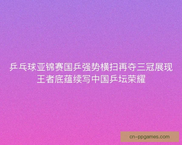 乒乓球亚锦赛国乒强势横扫再夺三冠展现王者底蕴续写中国乒坛荣耀