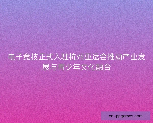 电子竞技正式入驻杭州亚运会推动产业发展与青少年文化融合