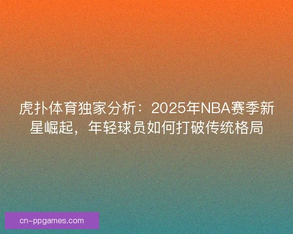 虎扑体育独家分析：2025年NBA赛季新星崛起，年轻球员如何打破传统格局