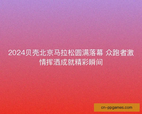 2024贝壳北京马拉松圆满落幕 众跑者激情挥洒成就精彩瞬间