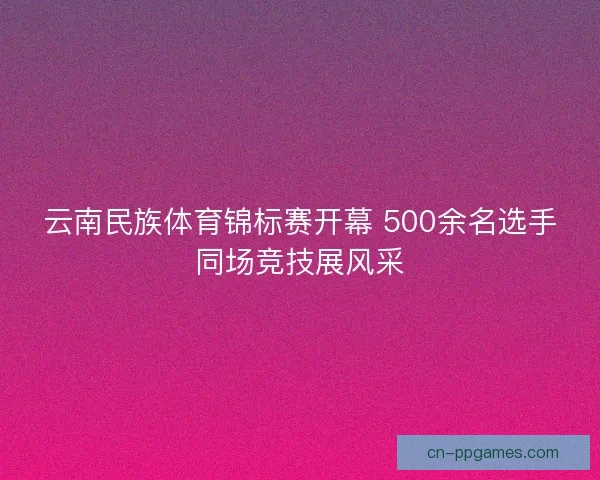 云南民族体育锦标赛开幕 500余名选手同场竞技展风采