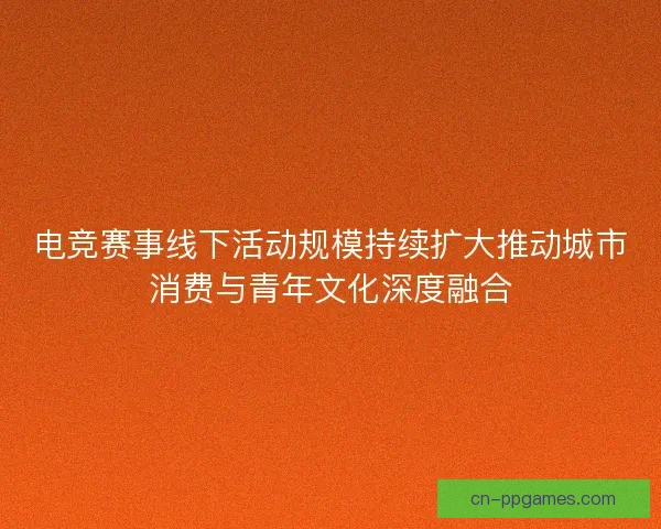 电竞赛事线下活动规模持续扩大推动城市消费与青年文化深度融合 电竞赛事线下活动规模持续扩大推动城市消费与青年文化深度融合