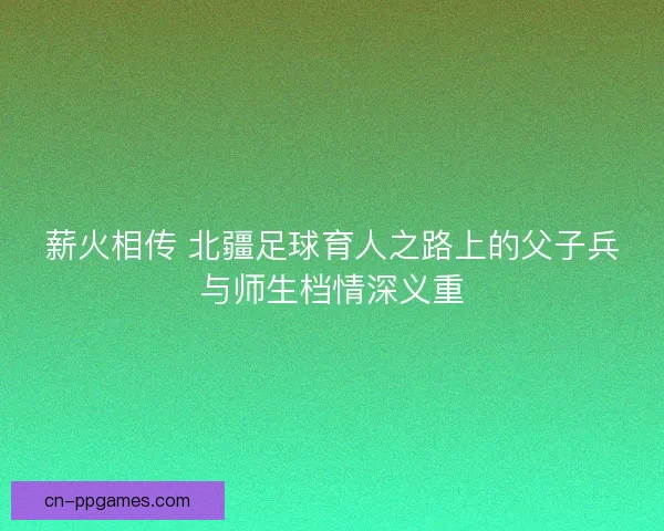 薪火相传 北疆足球育人之路上的父子兵与师生档情深义重 薪火相传 北疆足球育人之路上的父子兵与师生档情深义重