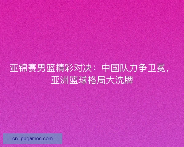 亚锦赛男篮精彩对决:中国队力争卫冕,亚洲篮球格局大洗牌 亚锦赛男篮精彩对决:中国队力争卫冕,亚洲篮球格局大洗牌
