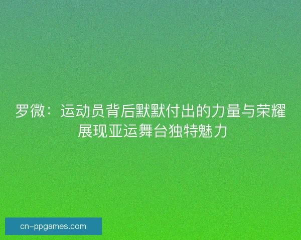 罗微：运动员背后默默付出的力量与荣耀 展现亚运舞台独特魅力
