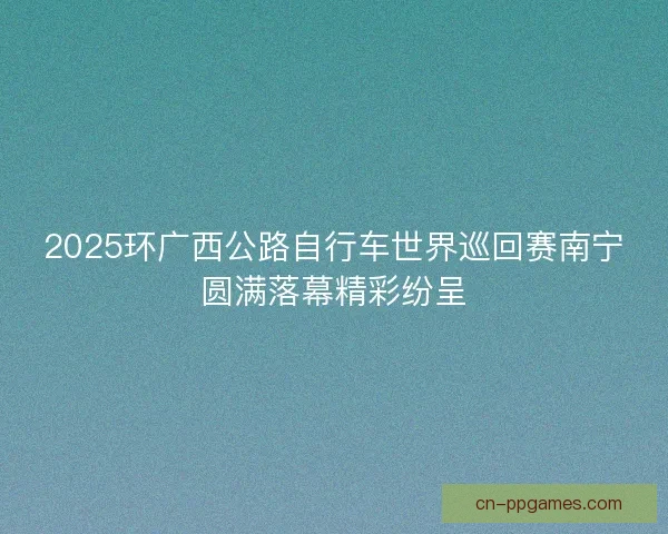 2025环广西公路自行车世界巡回赛南宁圆满落幕精彩纷呈