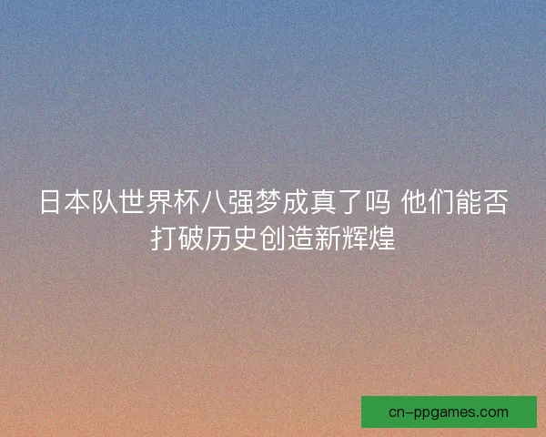 日本队世界杯八强梦成真了吗 他们能否打破历史创造新辉煌