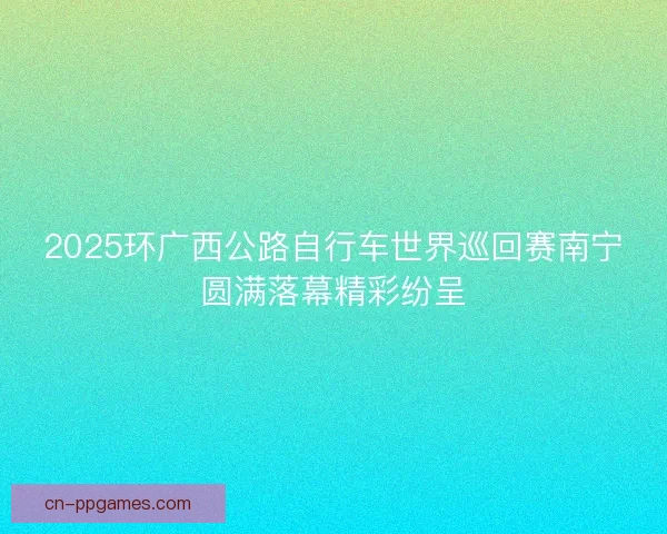 2025环广西公路自行车世界巡回赛南宁圆满落幕精彩纷呈