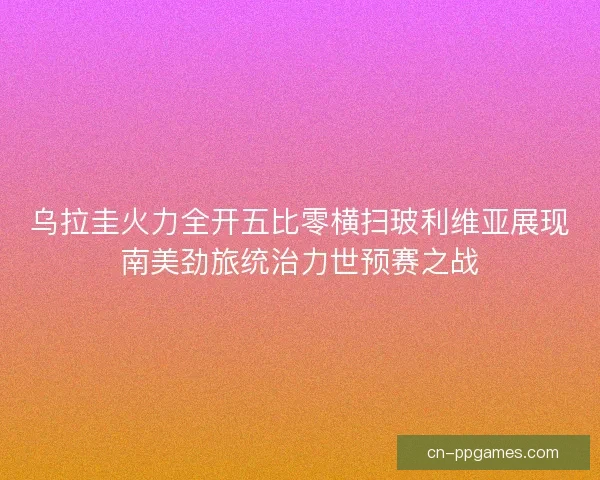 乌拉圭火力全开五比零横扫玻利维亚展现南美劲旅统治力世预赛之战