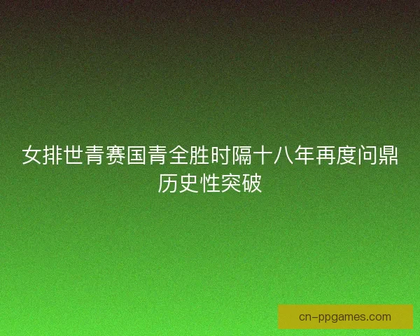 女排世青赛国青全胜时隔十八年再度问鼎历史性突破